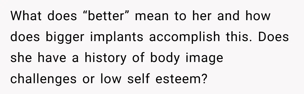 What does “better” mean to her and how does bigger implants accomplish this. Does she have a history of body image challenges or low self esteem?