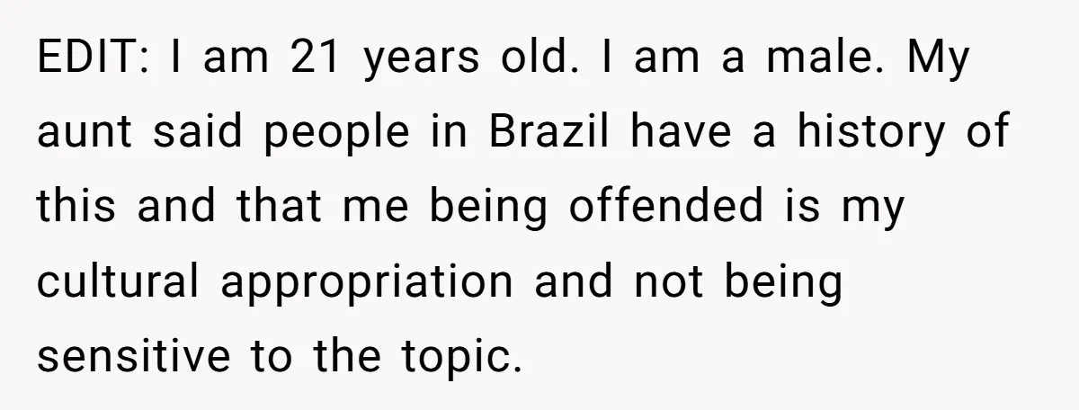 EDIT: I am 21 years old. I am a male. My aunt said people in Brazil have a history of this and that me being offended is my cultural appropriation...