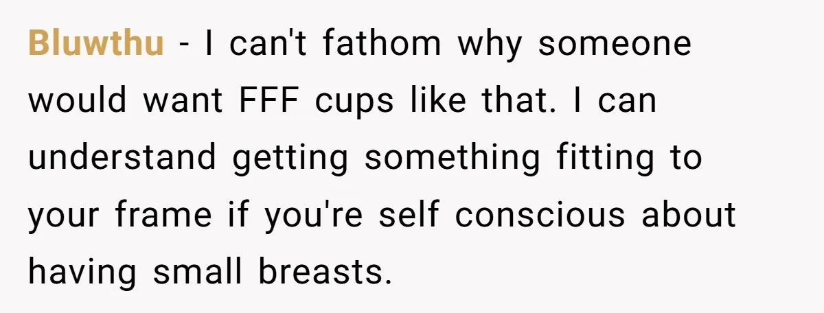 Bluwthu − I can't fathom why someone would want FFF cups like that. I can understand getting something fitting to your frame if you're self conscious about having small breasts.