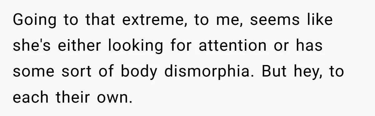 Going to that extreme, to me, seems like she's either looking for attention or has some sort of body dismorphia. But hey, to each their own.