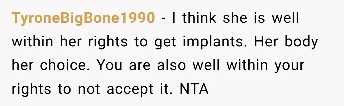 TyroneBigBone1990 − I think she is well within her rights to get implants. Her body her choice. You are also well within your rights to not accept it. NTA