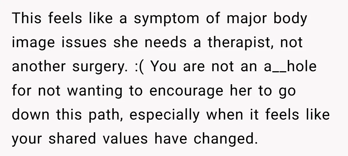 This feels like a symptom of major body image issues she needs a therapist, not another surgery. :( You are not an a__hole for not wanting to encourage her to...