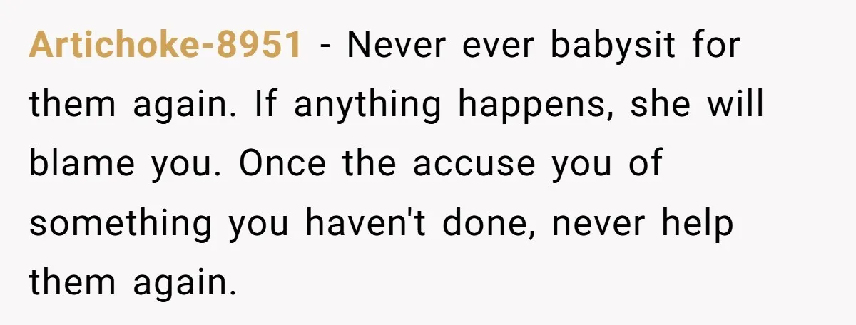 Artichoke-8951 − Never ever babysit for them again. If anything happens, she will blame you. Once the accuse you of something you haven't done, never help them again.