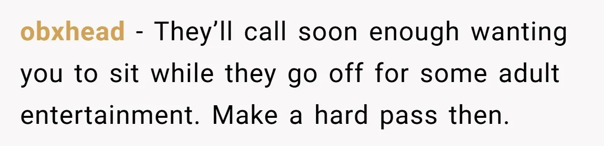 obxhead − They’ll call soon enough wanting you to sit while they go off for some adult entertainment. Make a hard pass then.