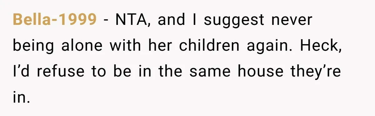 Bella-1999 − NTA, and I suggest never being alone with her children again. Heck, I’d refuse to be in the same house they’re in.