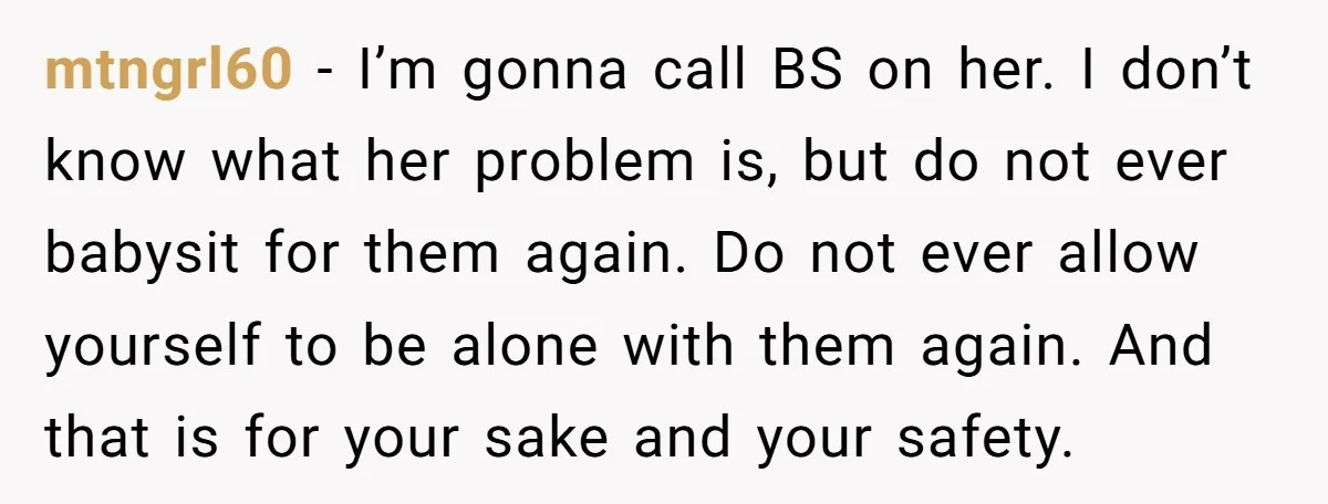 mtngrl60 − I’m gonna call BS on her. I don’t know what her problem is, but do not ever babysit for them again. Do not ever allow yourself to be...