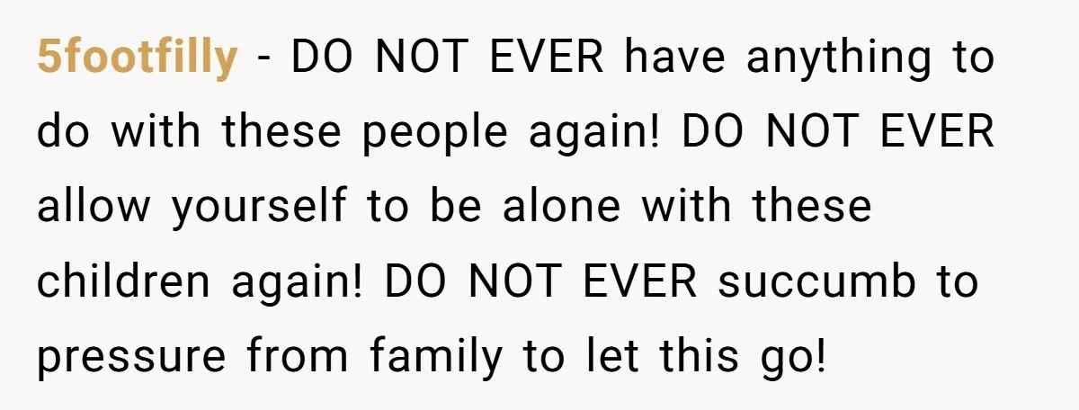 5footfilly − DO NOT EVER have anything to do with these people again! DO NOT EVER allow yourself to be alone with these children again! DO NOT EVER succumb to...