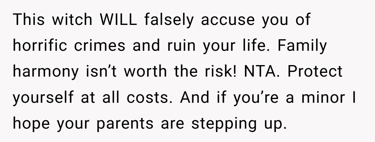 This witch WILL falsely accuse you of horrific crimes and ruin your life. Family harmony isn’t worth the risk! NTA. Protect yourself at all costs. And if you’re a minor...
