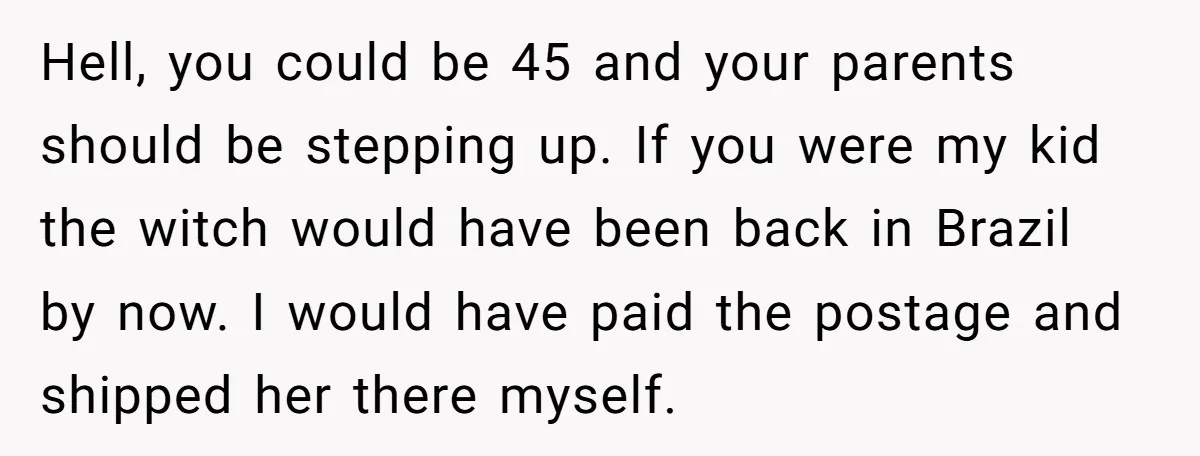 Hell, you could be 45 and your parents should be stepping up. If you were my kid the witch would have been back in Brazil by now. I would have...