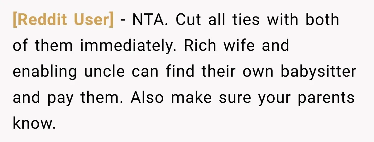 [Reddit User] − NTA. Cut all ties with both of them immediately. Rich wife and enabling uncle can find their own babysitter and pay them. Also make sure your parents...