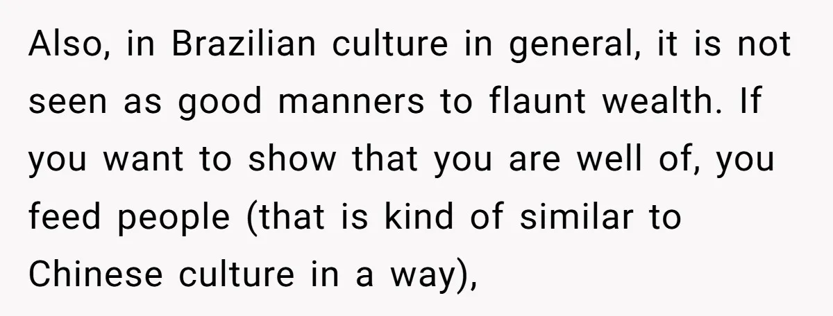 Also, in Brazilian culture in general, it is not seen as good manners to flaunt wealth. If you want to show that you are well of, you feed people (that...
