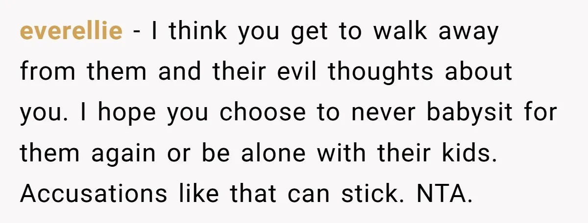 everellie − I think you get to walk away from them and their evil thoughts about you. I hope you choose to never babysit for them again or be alone...
