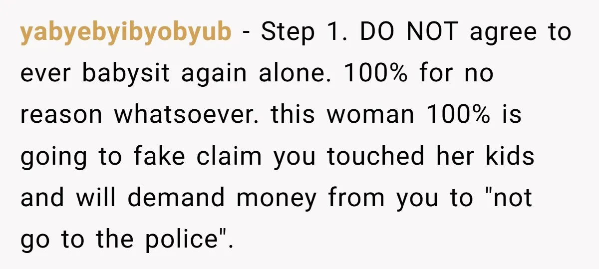 yabyebyibyobyub − Step 1. DO NOT agree to ever babysit again alone. 100% for no reason whatsoever. this woman 100% is going to fake claim you touched her kids and...