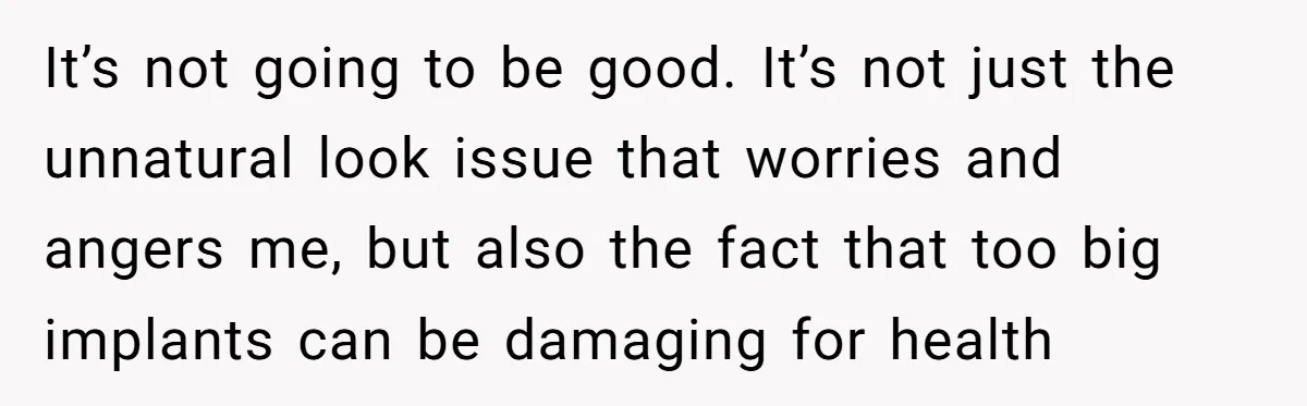 It’s not going to be good. It’s not just the unnatural look issue that worries and angers me, but also the fact that too big implants can be damaging for...