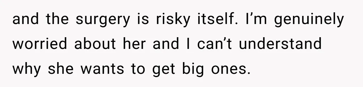 and the surgery is risky itself. I’m genuinely worried about her and I can’t understand why she wants to get big ones.