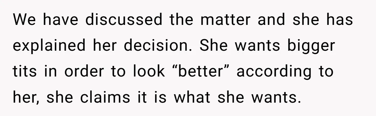 We have discussed the matter and she has explained her decision. She wants bigger tits in order to look “better” according to her, she claims it is what she wants.