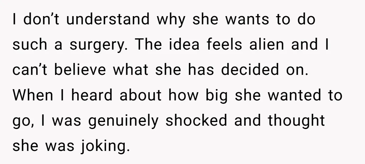 I don’t understand why she wants to do such a surgery. The idea feels alien and I can’t believe what she has decided on. When I heard about how big...