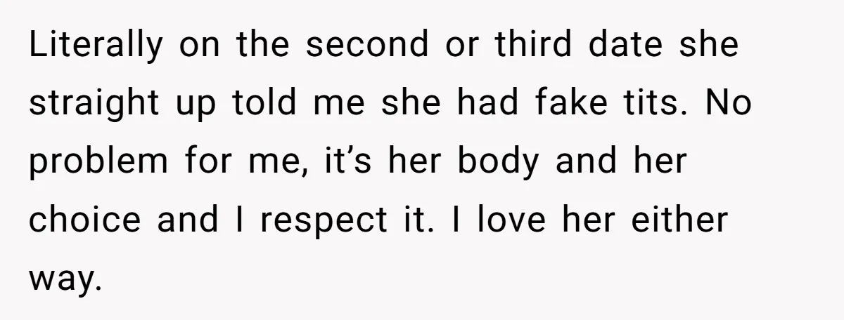 Literally on the second or third date she straight up told me she had fake tits. No problem for me, it’s her body and her choice and I respect it....