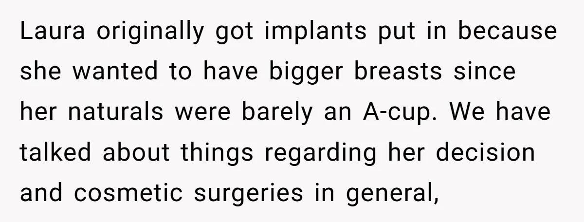 Laura originally got implants put in because she wanted to have bigger breasts since her naturals were barely an A-cup. We have talked about things regarding her decision and cosmetic...