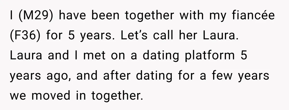 I (M29) have been together with my fiancée (F36) for 5 years. Let’s call her Laura. Laura and I met on a dating platform 5 years ago, and after dating...