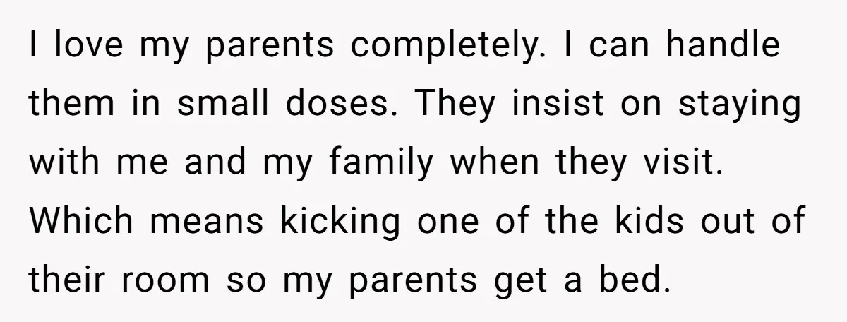 I love my parents completely. I can handle them in small doses. They insist on staying with me and my family when they visit. Which means kicking one of the...