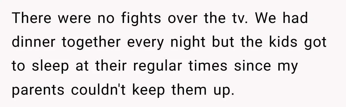 There were no fights over the tv. We had dinner together every night but the kids got to sleep at their regular times since my parents couldn't keep them up.