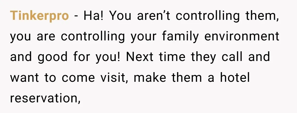 Tinkerpro − Ha! You aren’t controlling them, you are controlling your family environment and good for you! Next time they call and want to come visit, make them a hotel...