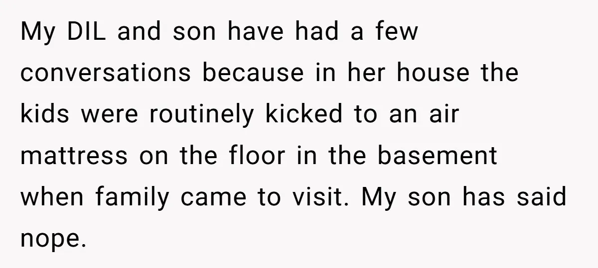 My DIL and son have had a few conversations because in her house the kids were routinely kicked to an air mattress on the floor in the basement when family...