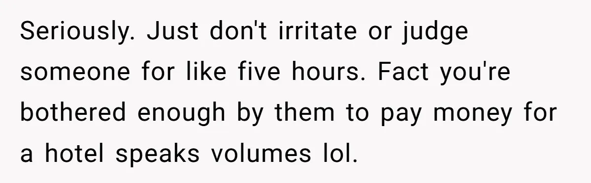 Seriously. Just don't irritate or judge someone for like five hours. Fact you're bothered enough by them to pay money for a hotel speaks volumes lol.