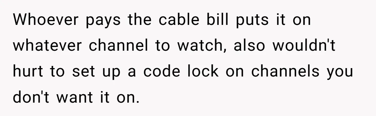Whoever pays the cable bill puts it on whatever channel to watch, also wouldn't hurt to set up a code lock on channels you don't want it on.