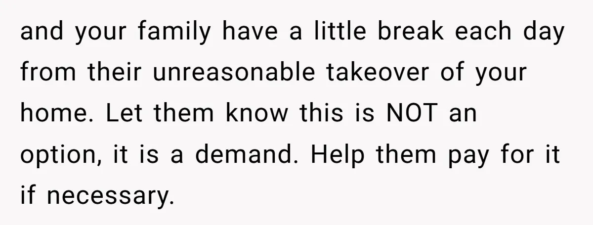 and your family have a little break each day from their unreasonable takeover of your home. Let them know this is NOT an option, it is a demand. Help them...