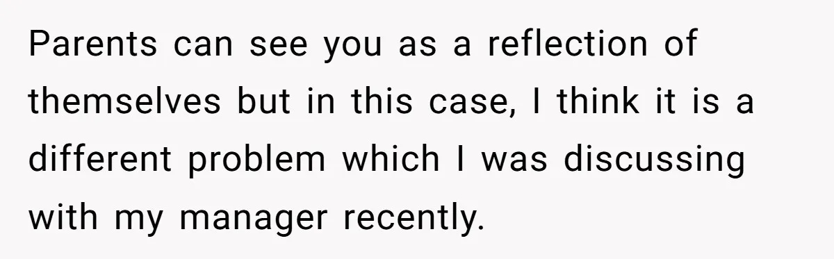 Parents can see you as a reflection of themselves but in this case, I think it is a different problem which I was discussing with my manager recently.