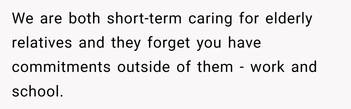 We are both short-term caring for elderly relatives and they forget you have commitments outside of them - work and school.