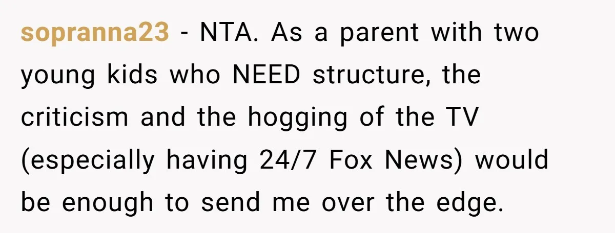 sopranna23 − NTA. As a parent with two young kids who NEED structure, the criticism and the hogging of the TV (especially having 24/7 Fox News) would be enough to...