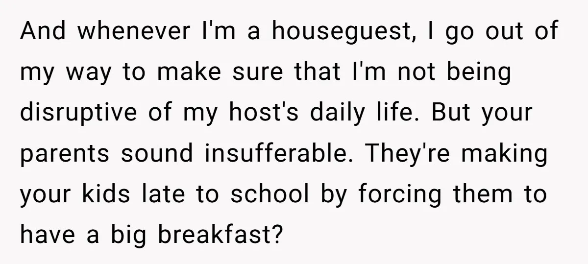 And whenever I'm a houseguest, I go out of my way to make sure that I'm not being disruptive of my host's daily life. But your parents sound insufferable. They're...