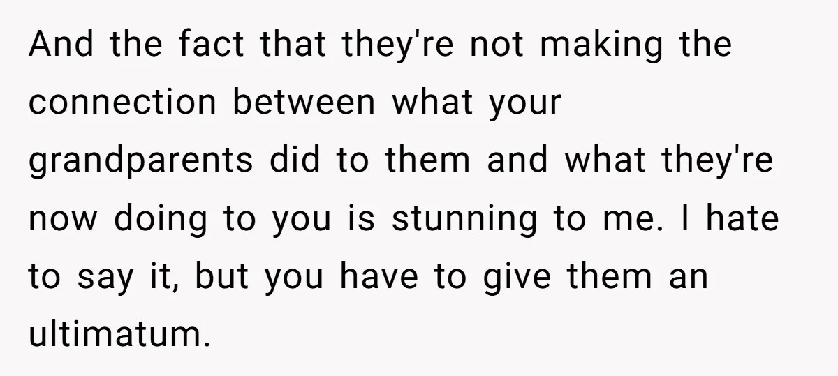 And the fact that they're not making the connection between what your grandparents did to them and what they're now doing to you is stunning to me. I hate to...