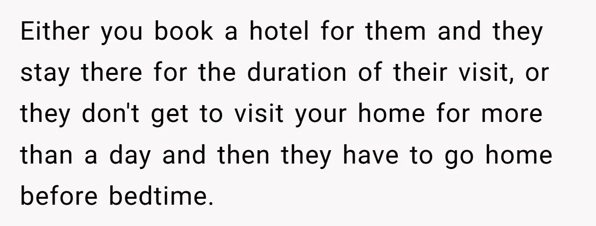 Either you book a hotel for them and they stay there for the duration of their visit, or they don't get to visit your home for more than a day...