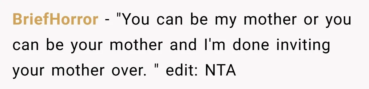 BriefHorror − "You can be my mother or you can be your mother and I'm done inviting your mother over. " edit: NTA