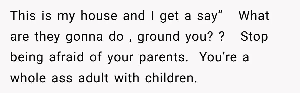 This is my house and I get a say” What are they gonna do , ground you? ? Stop being afraid of your parents. You’re a whole ass adult with...