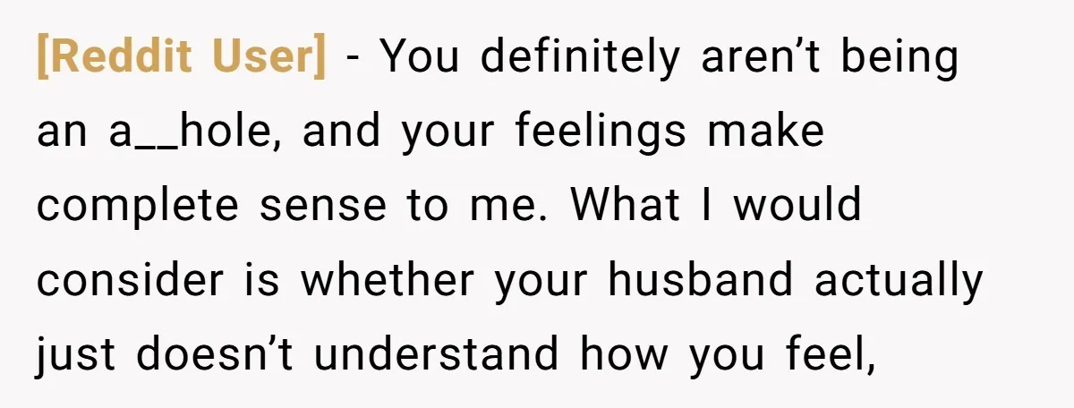 [Reddit User] − You definitely aren’t being an a__hole, and your feelings make complete sense to me. What I would consider is whether your husband actually just doesn’t understand how...