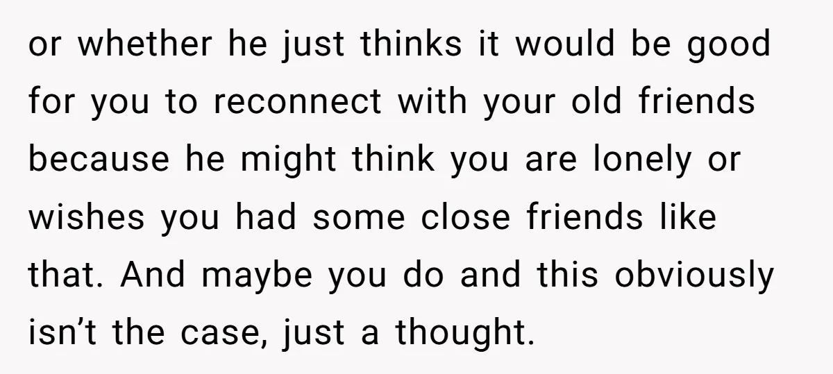 or whether he just thinks it would be good for you to reconnect with your old friends because he might think you are lonely or wishes you had some close...