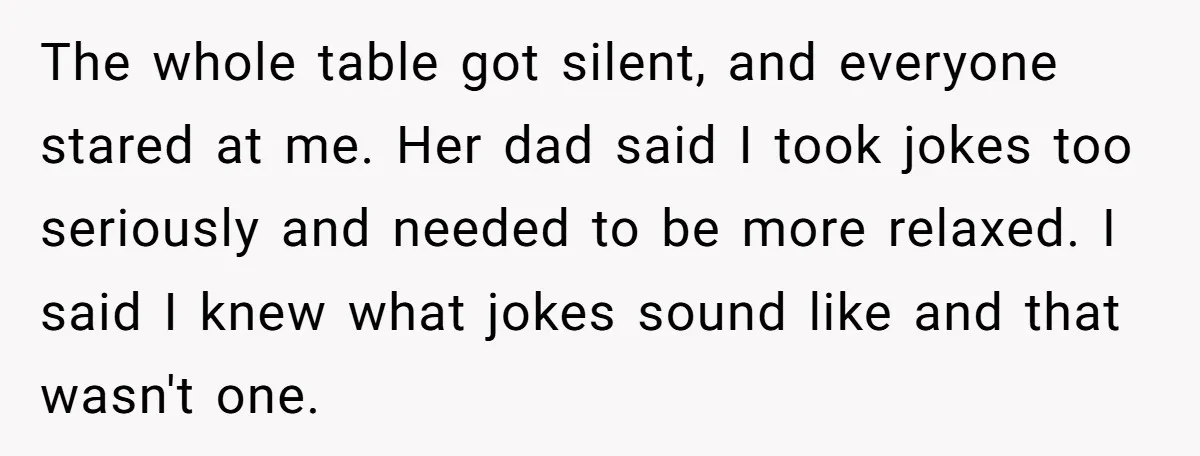 The whole table got silent, and everyone stared at me. Her dad said I took jokes too seriously and needed to be more relaxed. I said I knew what jokes...