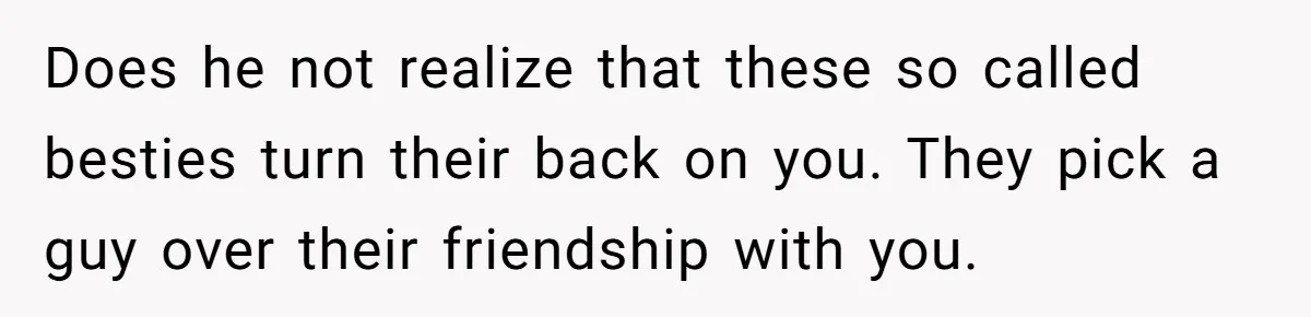 Does he not realize that these so called besties turn their back on you. They pick a guy over their friendship with you.