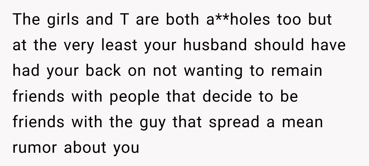 The girls and T are both a**holes too but at the very least your husband should have had your back on not wanting to remain friends with people that decide...