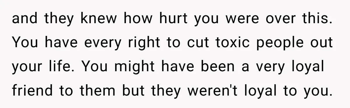 and they knew how hurt you were over this. You have every right to cut toxic people out your life. You might have been a very loyal friend to them...