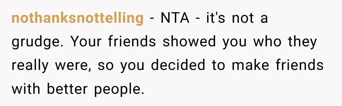 nothanksnottelling − NTA - it's not a grudge. Your friends showed you who they really were, so you decided to make friends with better people.