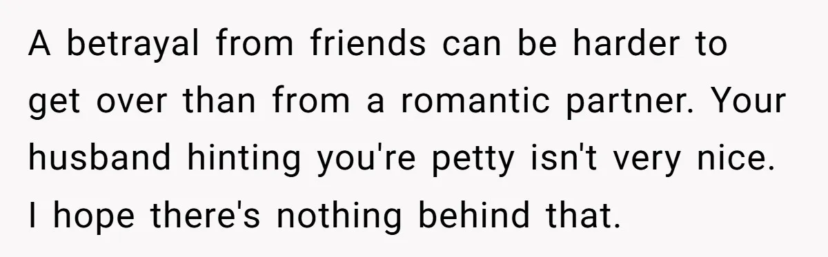 A betrayal from friends can be harder to get over than from a romantic partner. Your husband hinting you're petty isn't very nice. I hope there's nothing behind that.
