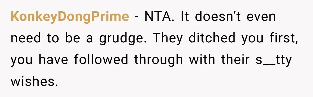 KonkeyDongPrime − NTA. It doesn’t even need to be a grudge. They ditched you first, you have followed through with their s__tty wishes.
