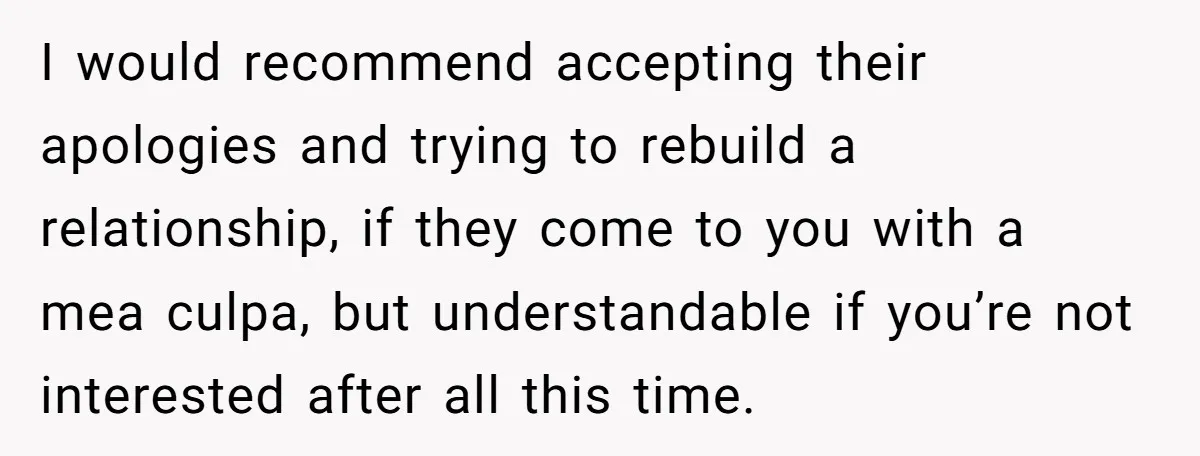 I would recommend accepting their apologies and trying to rebuild a relationship, if they come to you with a mea culpa, but understandable if you’re not interested after all this...