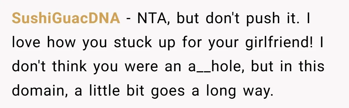 SushiGuacDNA − NTA, but don't push it. I love how you stuck up for your girlfriend! I don't think you were an a__hole, but in this domain, a little bit...